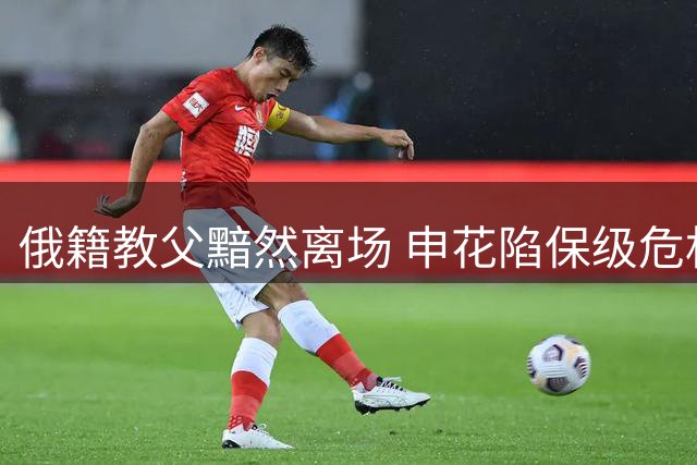 俄籍教父黯然离场 申花陷保级危机待涅槃重生