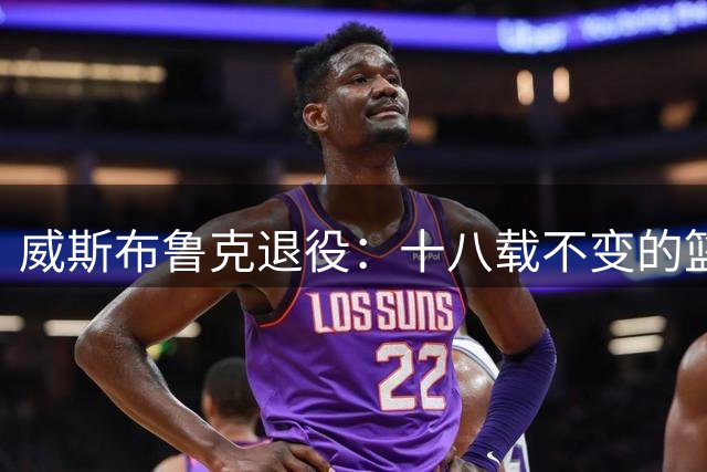 威斯布鲁克退役：十八载不变的篮球赤子心