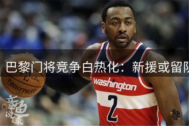 巴黎门将竞争白热化：新援或留队 舍瓦利耶前途未卜