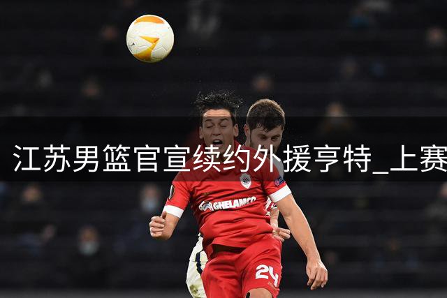 江苏男篮官宣续约外援亨特 上赛季多项数据创职业生涯新高