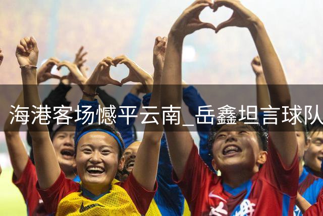 海港客场憾平云南 岳鑫坦言球队后期松懈导致丢分