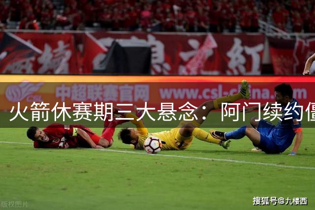 火箭休赛期三大悬念：阿门续约僵局能否破冰？伤病阴云笼罩后场