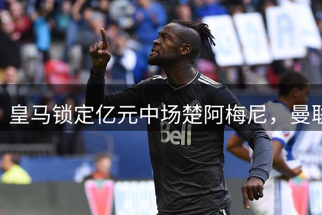 皇马锁定亿元中场楚阿梅尼，曼联引援计划面临双重考验