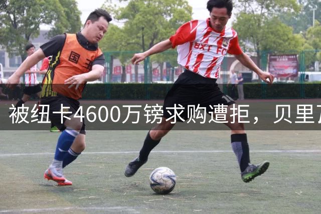 被纽卡4600万镑求购遭拒，贝里瓦尔首发抢眼，德泽尔比：不快乐就离开