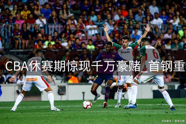 CBA休赛期惊现"千万豪赌" 首钢重建计划浮出水面真面目
