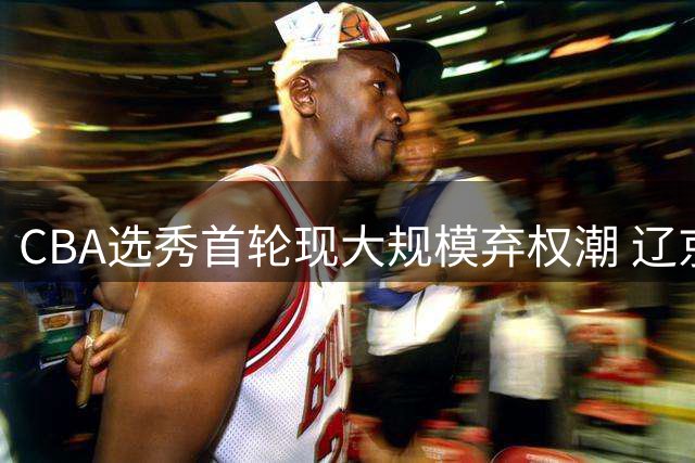 CBA选秀首轮现大规模弃权潮 辽京沪等七支球队放弃选人机会