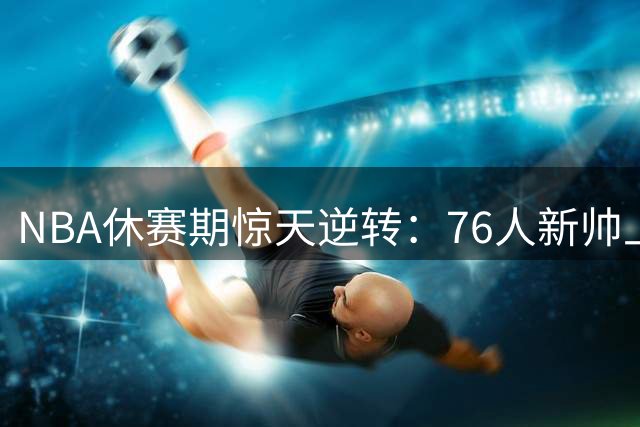 NBA休赛期惊天逆转：76人新帅上任两月打造银河战舰，骑士痛失核心沦为看客