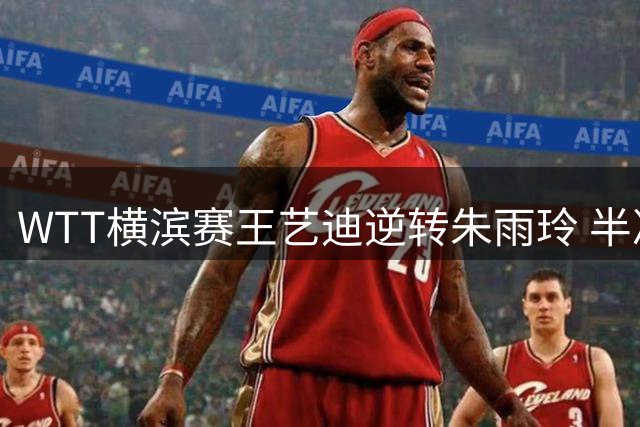WTT横滨赛王艺迪逆转朱雨玲 半决赛或遇争议判罚受益者张本美和